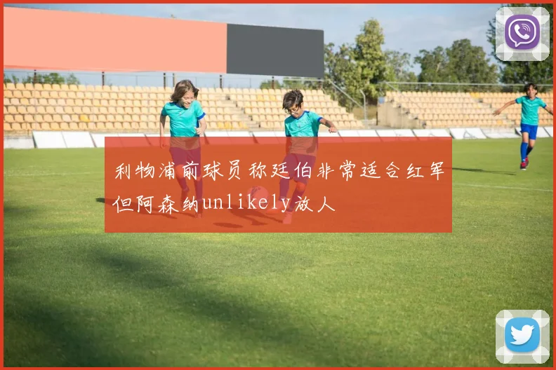 利物浦前球员称廷伯非常适合红军但阿森纳unlikely放人