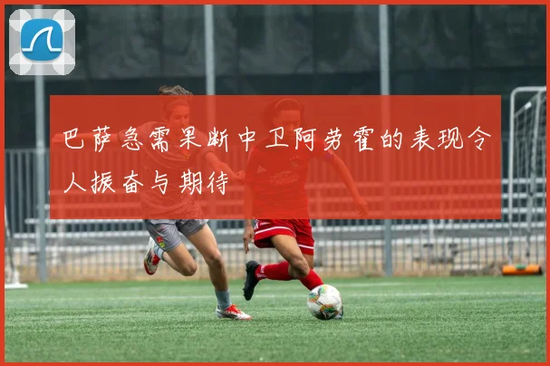 巴萨急需果断中卫阿劳霍的表现令人振奋与期待