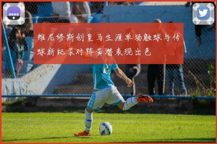 维尼修斯创皇马生涯单场触球与传球新纪录对阵黄潜表现出色