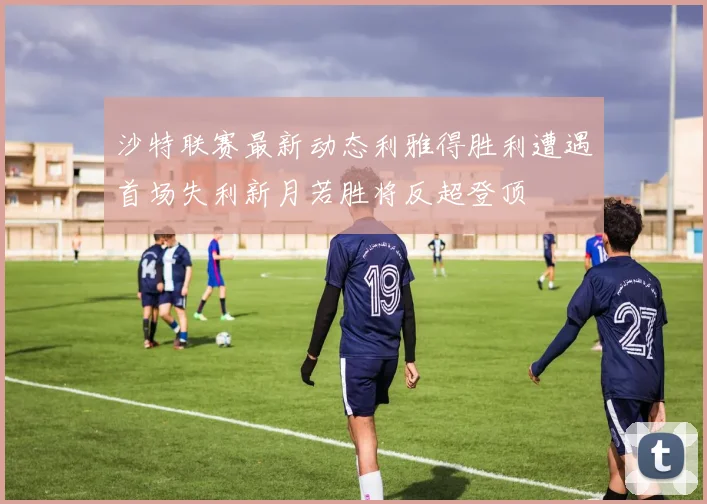 沙特联赛最新动态利雅得胜利遭遇首场失利新月若胜将反超登顶