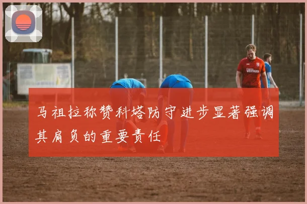 马祖拉称赞科塔防守进步显著强调其肩负的重要责任