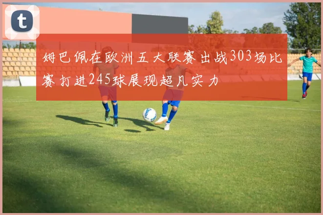 姆巴佩在欧洲五大联赛出战303场比赛打进245球展现超凡实力