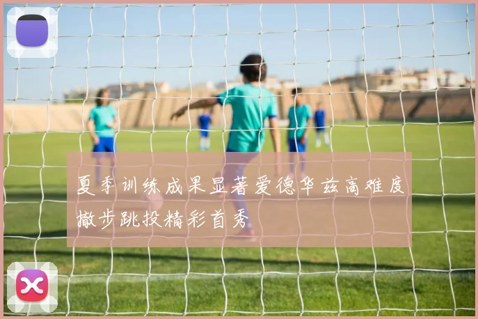 夏季训练成果显著爱德华兹高难度撤步跳投精彩首秀