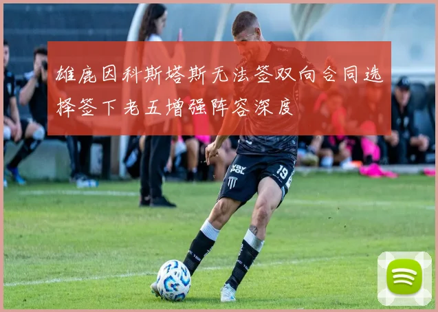 雄鹿因科斯塔斯无法签双向合同选择签下老五增强阵容深度