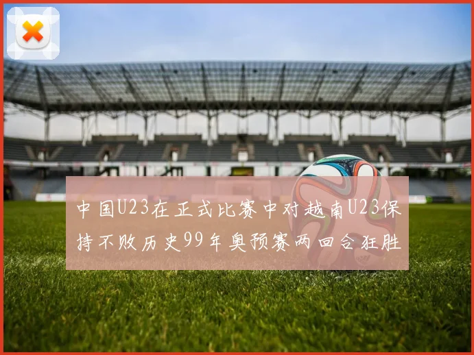 中国U23在正式比赛中对越南U23保持不败历史99年奥预赛两回合狂胜7-0