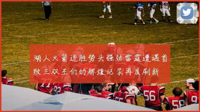 湖人火箭连胜势头强劲雷霆遭遇首败三双王们的辉煌记录再度刷新