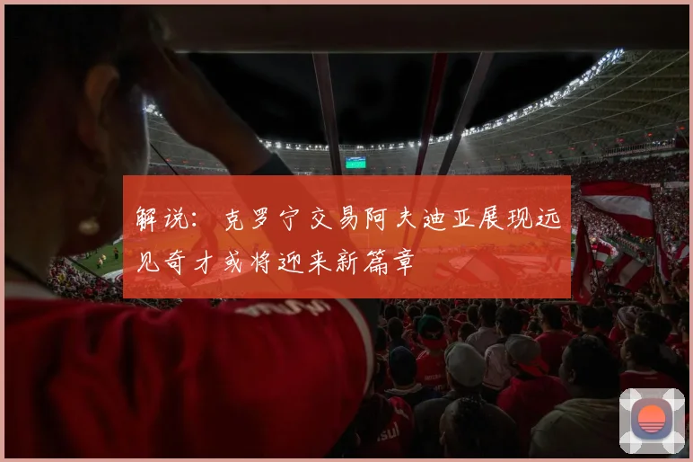 解说：克罗宁交易阿夫迪亚展现远见奇才或将迎来新篇章