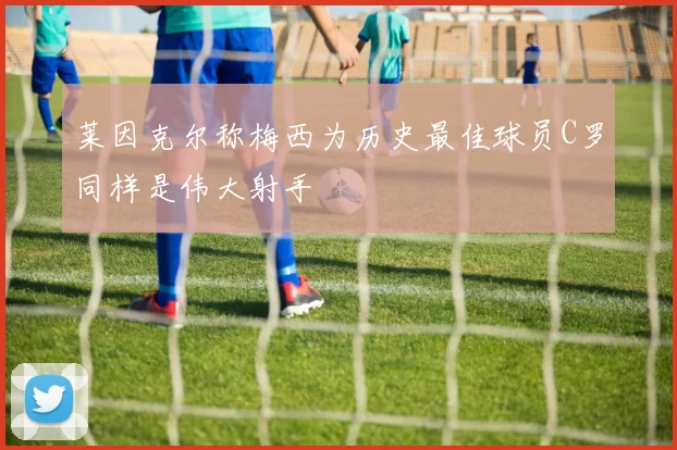 莱因克尔称梅西为历史最佳球员C罗同样是伟大射手