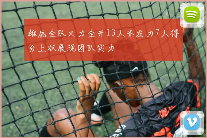 雄鹿全队火力全开13人齐发力7人得分上双展现团队实力