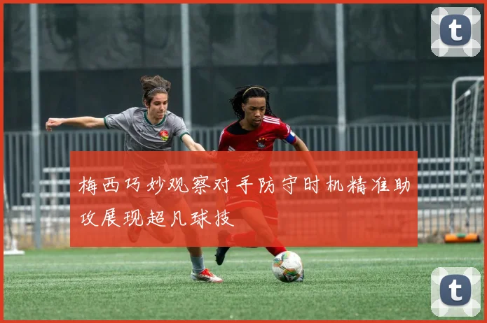 梅西巧妙观察对手防守时机精准助攻展现超凡球技