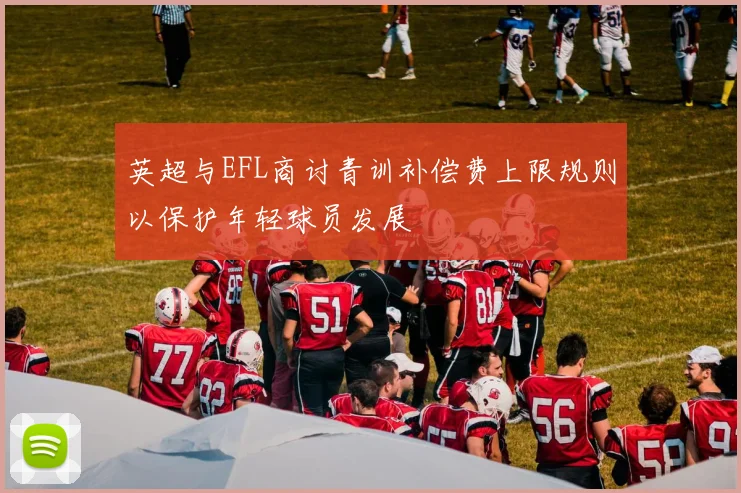 英超与EFL商讨青训补偿费上限规则以保护年轻球员发展