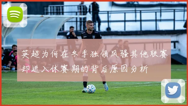 英超为何在冬季独领风骚其他联赛却进入休赛期的背后原因分析