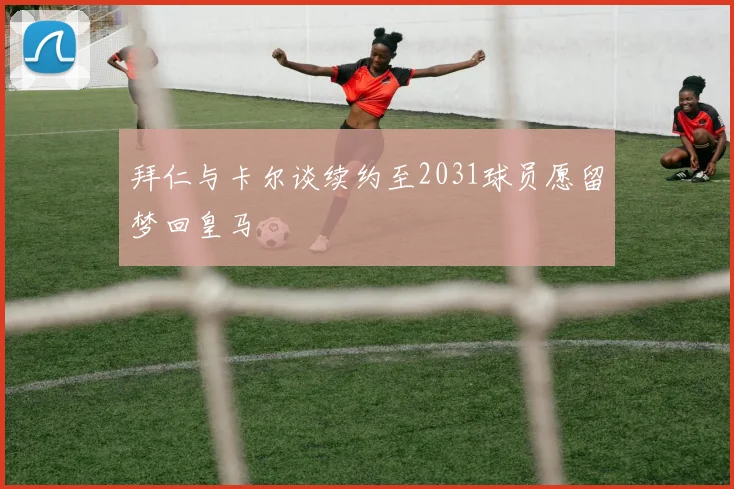 拜仁与卡尔谈续约至2031球员愿留梦回皇马